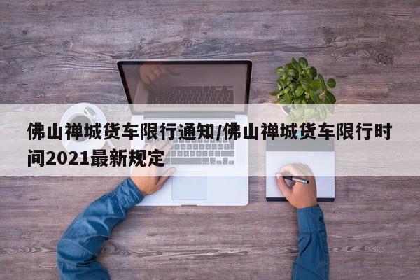 佛山禅城货车限行通知/佛山禅城货车限行时间2021最新规定