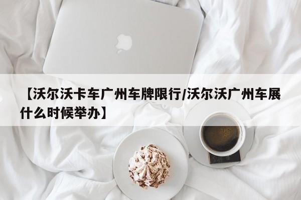 【沃尔沃卡车广州车牌限行/沃尔沃广州车展什么时候举办】