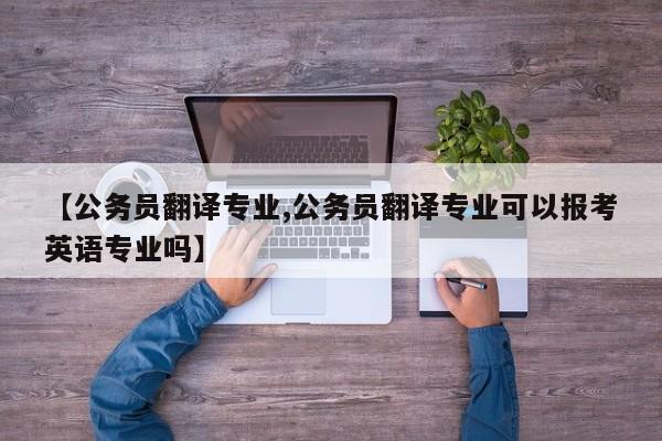 【公务员翻译专业,公务员翻译专业可以报考英语专业吗】