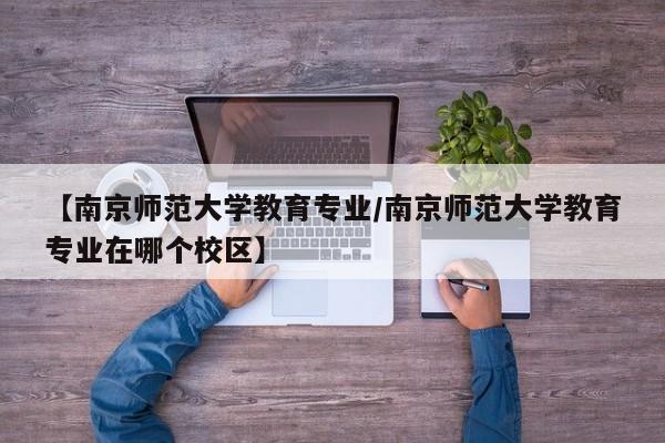 【南京师范大学教育专业/南京师范大学教育专业在哪个校区】