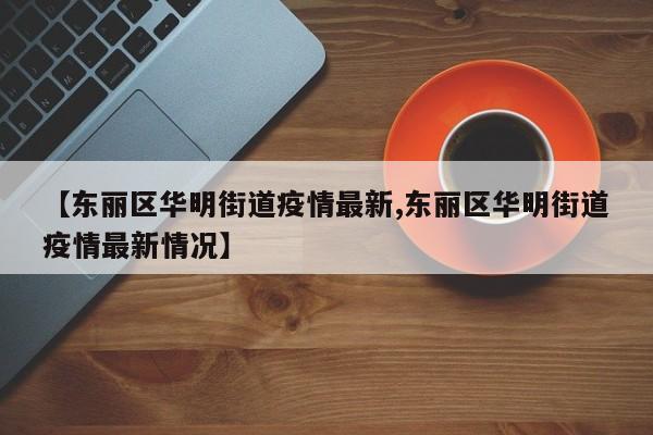 【东丽区华明街道疫情最新,东丽区华明街道疫情最新情况】