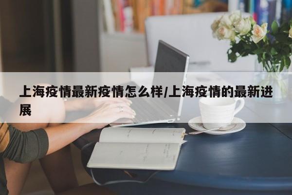 上海疫情最新疫情怎么样/上海疫情的最新进展