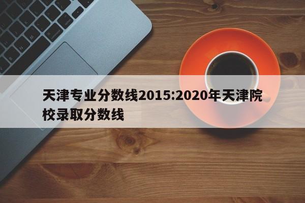 天津专业分数线2015:2020年天津院校录取分数线