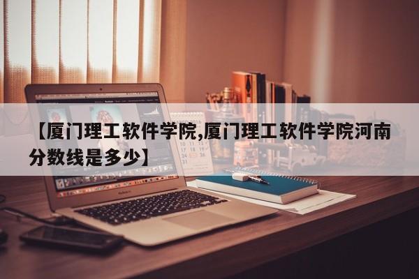 【厦门理工软件学院,厦门理工软件学院河南分数线是多少】