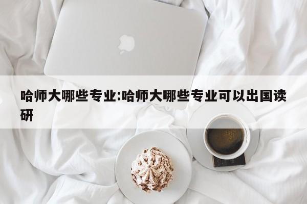 哈师大哪些专业:哈师大哪些专业可以出国读研