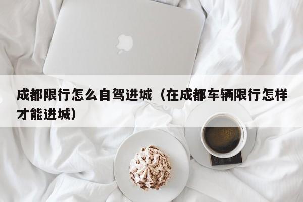 成都限行怎么自驾进城（在成都车辆限行怎样才能进城）