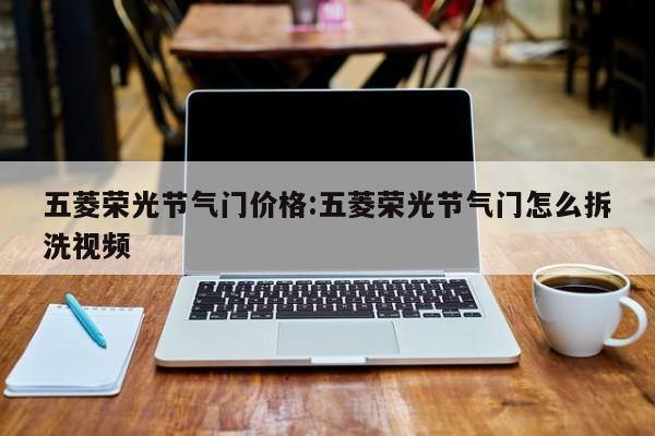 五菱荣光节气门价格:五菱荣光节气门怎么拆洗视频