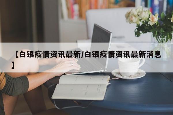 【白银疫情资讯最新/白银疫情资讯最新消息】