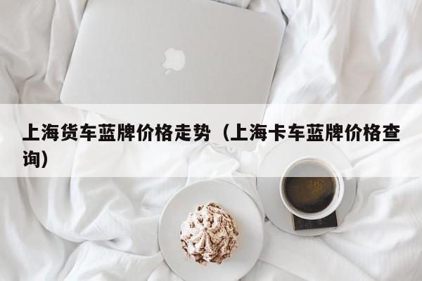 上海货车蓝牌价格走势（上海卡车蓝牌价格查询）
