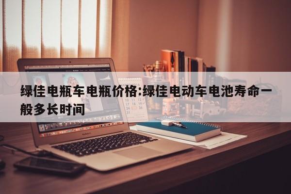 绿佳电瓶车电瓶价格:绿佳电动车电池寿命一般多长时间