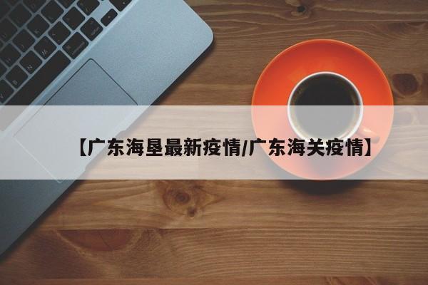 【广东海垦最新疫情/广东海关疫情】