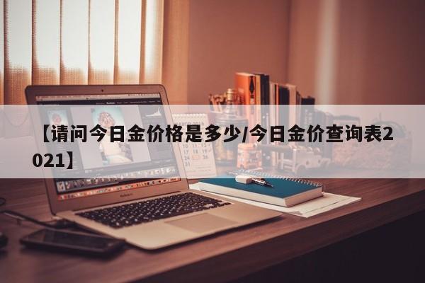 【请问今日金价格是多少/今日金价查询表2021】