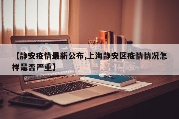 【静安疫情最新公布,上海静安区疫情情况怎样是否严重】