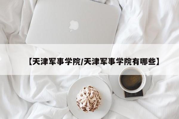 【天津军事学院/天津军事学院有哪些】