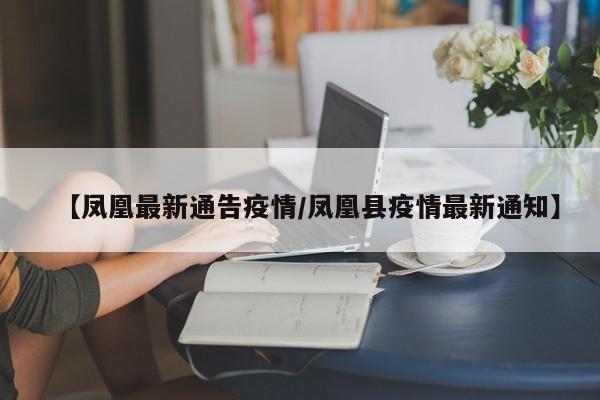 【凤凰最新通告疫情/凤凰县疫情最新通知】