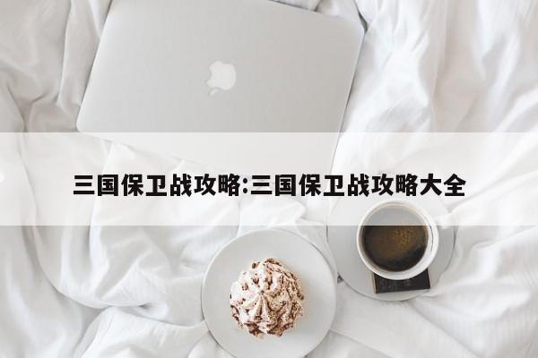 三国保卫战攻略:三国保卫战攻略大全