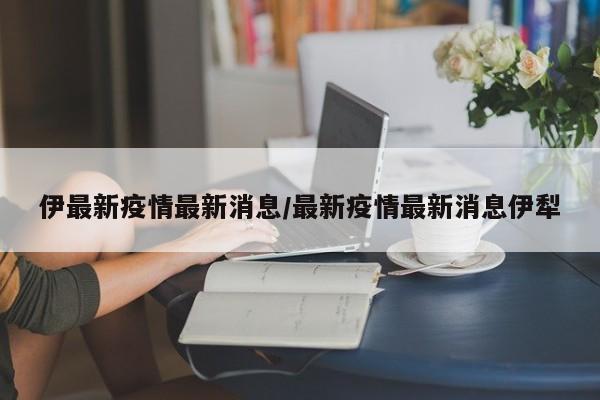 伊最新疫情最新消息/最新疫情最新消息伊犁