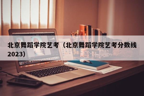 北京舞蹈学院艺考（北京舞蹈学院艺考分数线2023）