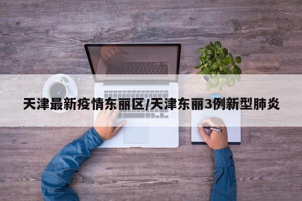 天津最新疫情东丽区/天津东丽3例新型肺炎