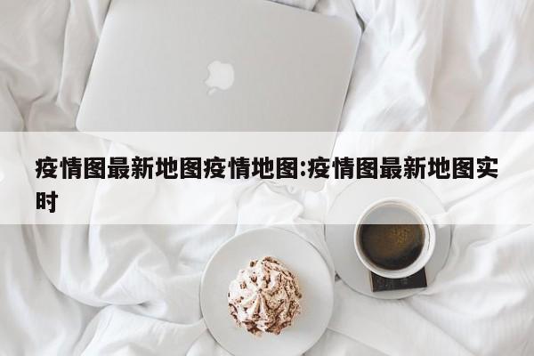 疫情图最新地图疫情地图:疫情图最新地图实时