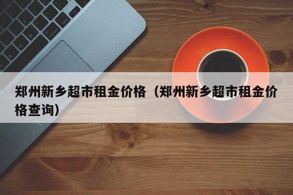 郑州新乡超市租金价格（郑州新乡超市租金价格查询）