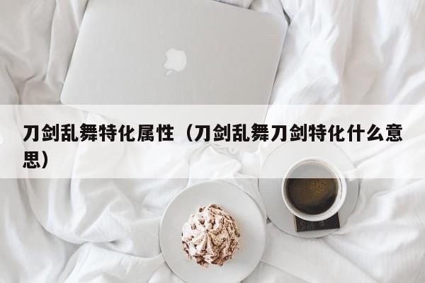 刀剑乱舞特化属性（刀剑乱舞刀剑特化什么意思）