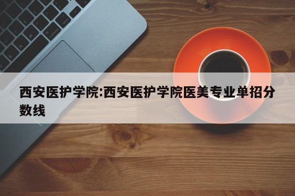 西安医护学院:西安医护学院医美专业单招分数线
