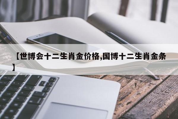 【世博会十二生肖金价格,国博十二生肖金条】