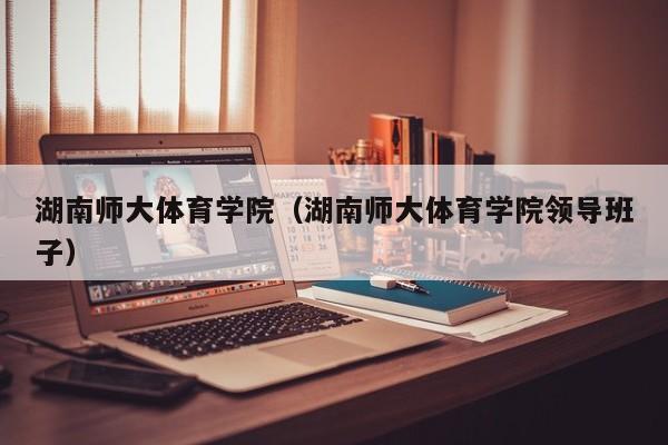 湖南师大体育学院（湖南师大体育学院领导班子）