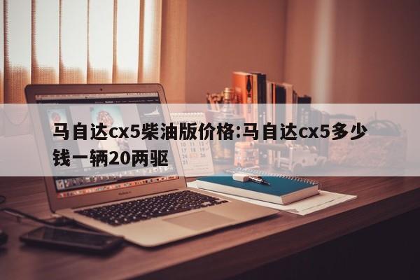 马自达cx5柴油版价格:马自达cx5多少钱一辆20两驱