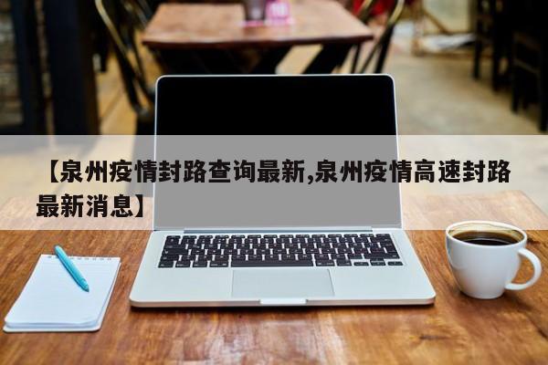 【泉州疫情封路查询最新,泉州疫情高速封路最新消息】