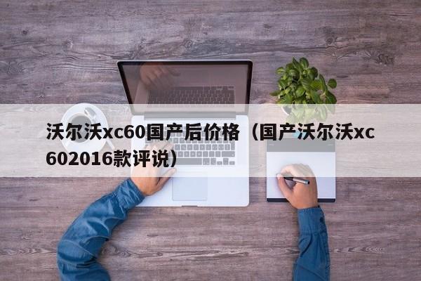 沃尔沃xc60国产后价格（国产沃尔沃xc602016款评说）