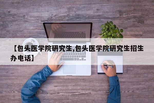 【包头医学院研究生,包头医学院研究生招生办电话】