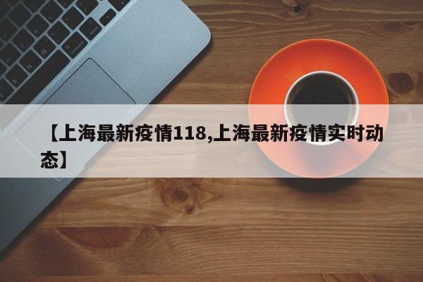 【上海最新疫情118,上海最新疫情实时动态】