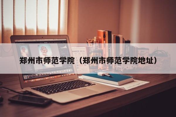郑州市师范学院（郑州市师范学院地址）