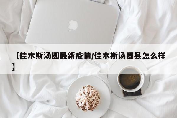 【佳木斯汤圆最新疫情/佳木斯汤圆县怎么样】