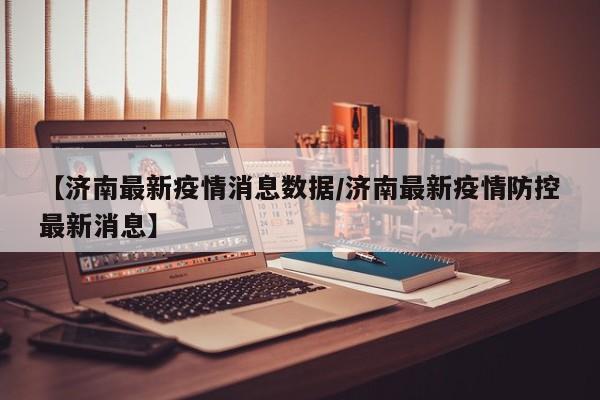 【济南最新疫情消息数据/济南最新疫情防控最新消息】