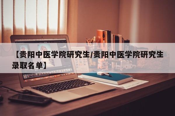 【贵阳中医学院研究生/贵阳中医学院研究生录取名单】
