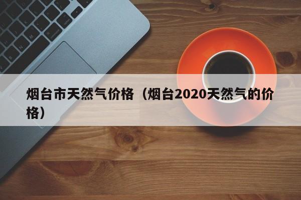 烟台市天然气价格（烟台2020天然气的价格）