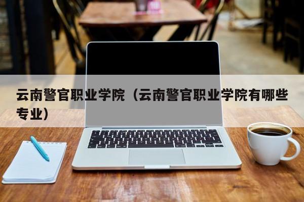云南警官职业学院（云南警官职业学院有哪些专业）