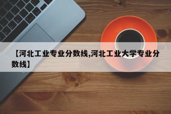 【河北工业专业分数线,河北工业大学专业分数线】