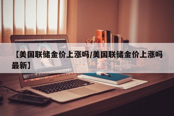 【美国联储金价上涨吗/美国联储金价上涨吗最新】