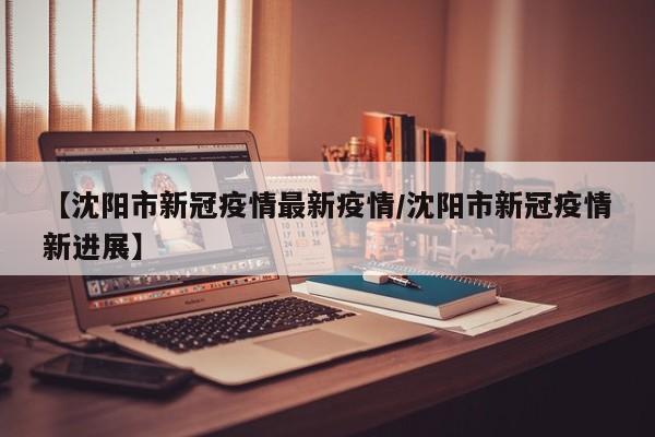【沈阳市新冠疫情最新疫情/沈阳市新冠疫情新进展】