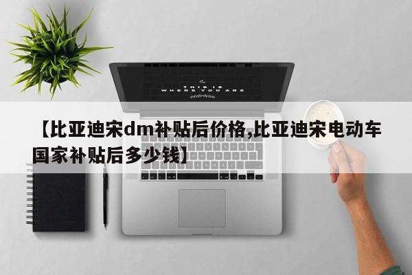【比亚迪宋dm补贴后价格,比亚迪宋电动车国家补贴后多少钱】