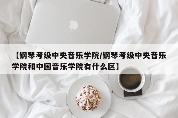 【钢琴考级中央音乐学院/钢琴考级中央音乐学院和中国音乐学院有什么区】