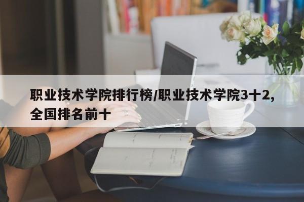 职业技术学院排行榜/职业技术学院3十2,全国排名前十