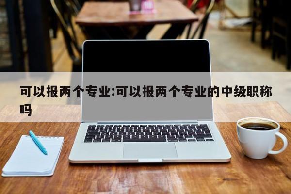 可以报两个专业:可以报两个专业的中级职称吗