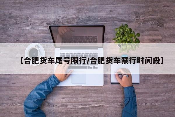 【合肥货车尾号限行/合肥货车禁行时间段】