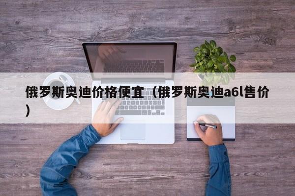 俄罗斯奥迪价格便宜（俄罗斯奥迪a6l售价）