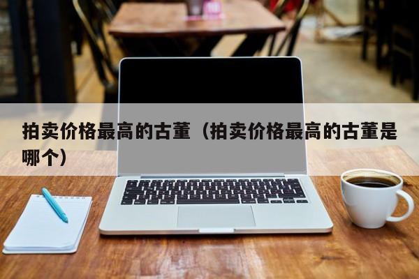 拍卖价格最高的古董（拍卖价格最高的古董是哪个）